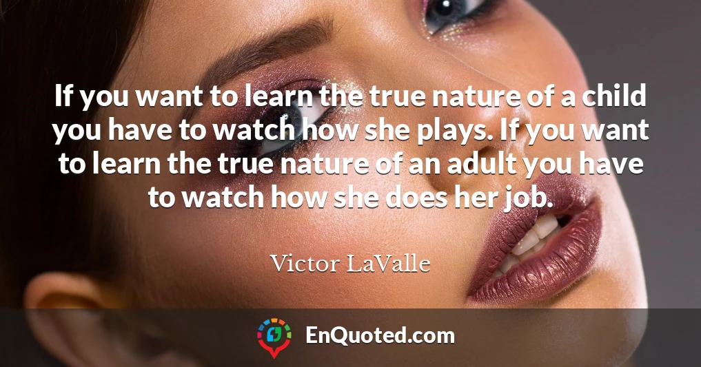 If you want to learn the true nature of a child you have to watch how she plays. If you want to learn the true nature of an adult you have to watch how she does her job.