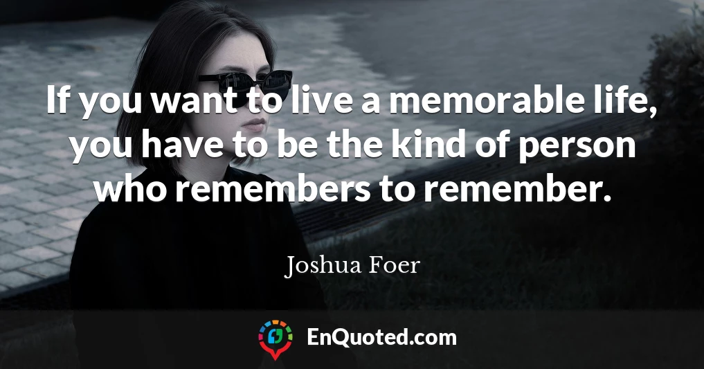 If you want to live a memorable life, you have to be the kind of person who remembers to remember.