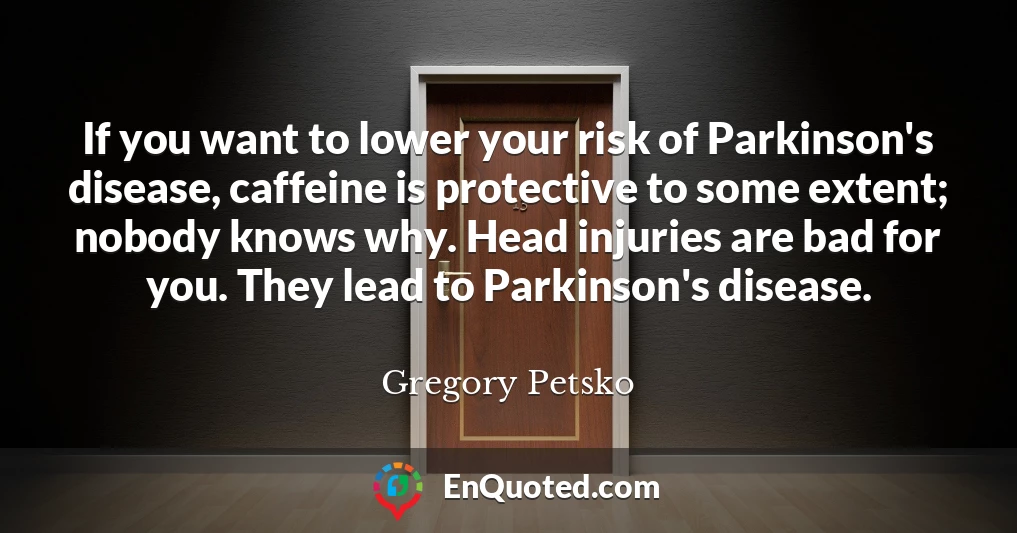If you want to lower your risk of Parkinson's disease, caffeine is protective to some extent; nobody knows why. Head injuries are bad for you. They lead to Parkinson's disease.