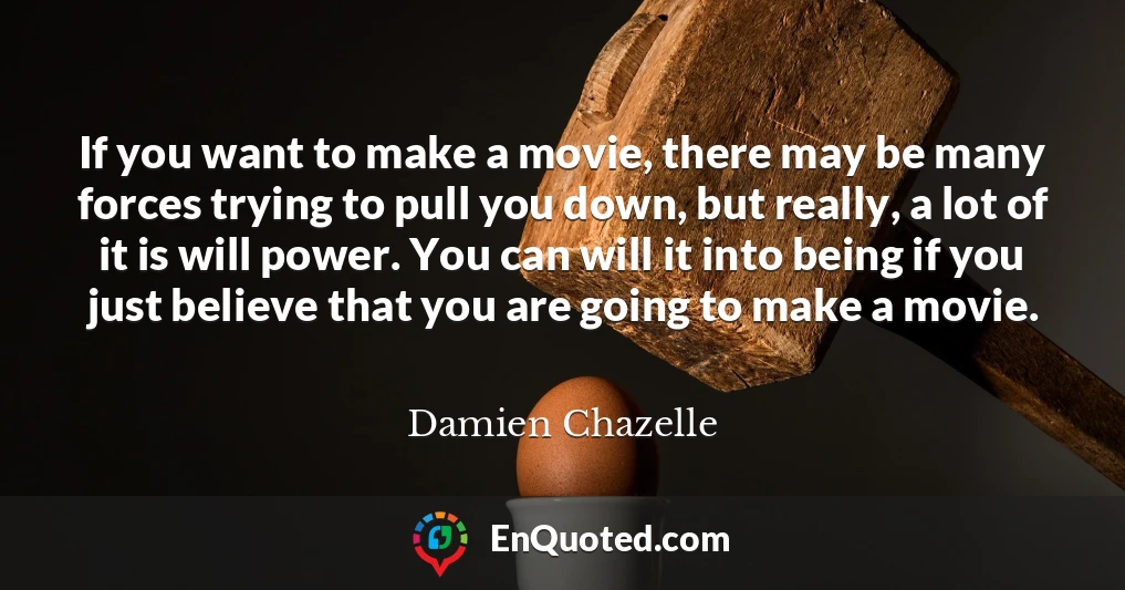 If you want to make a movie, there may be many forces trying to pull you down, but really, a lot of it is will power. You can will it into being if you just believe that you are going to make a movie.