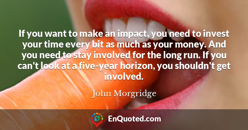 If you want to make an impact, you need to invest your time every bit as much as your money. And you need to stay involved for the long run. If you can't look at a five-year horizon, you shouldn't get involved.
