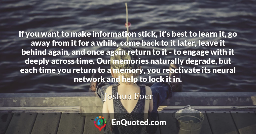 If you want to make information stick, it's best to learn it, go away from it for a while, come back to it later, leave it behind again, and once again return to it - to engage with it deeply across time. Our memories naturally degrade, but each time you return to a memory, you reactivate its neural network and help to lock it in.
