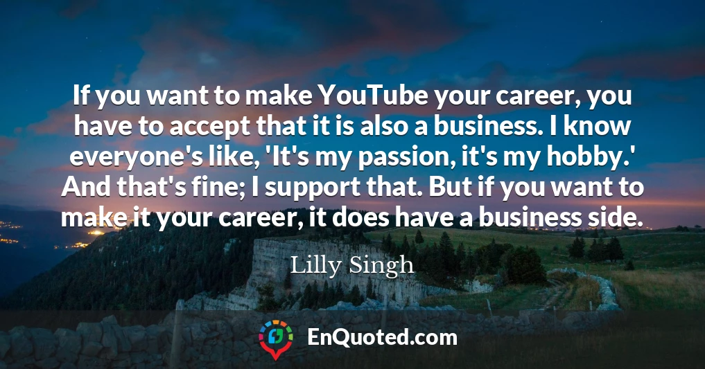 If you want to make YouTube your career, you have to accept that it is also a business. I know everyone's like, 'It's my passion, it's my hobby.' And that's fine; I support that. But if you want to make it your career, it does have a business side.