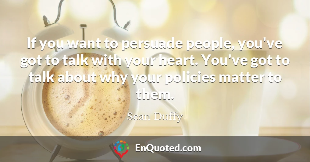 If you want to persuade people, you've got to talk with your heart. You've got to talk about why your policies matter to them.