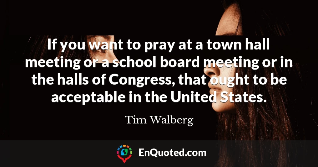 If you want to pray at a town hall meeting or a school board meeting or in the halls of Congress, that ought to be acceptable in the United States.