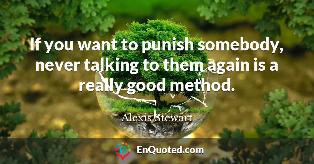 If you want to punish somebody, never talking to them again is a really good method.