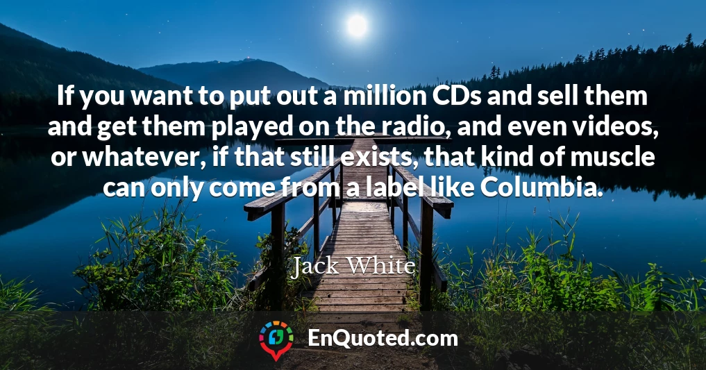 If you want to put out a million CDs and sell them and get them played on the radio, and even videos, or whatever, if that still exists, that kind of muscle can only come from a label like Columbia.