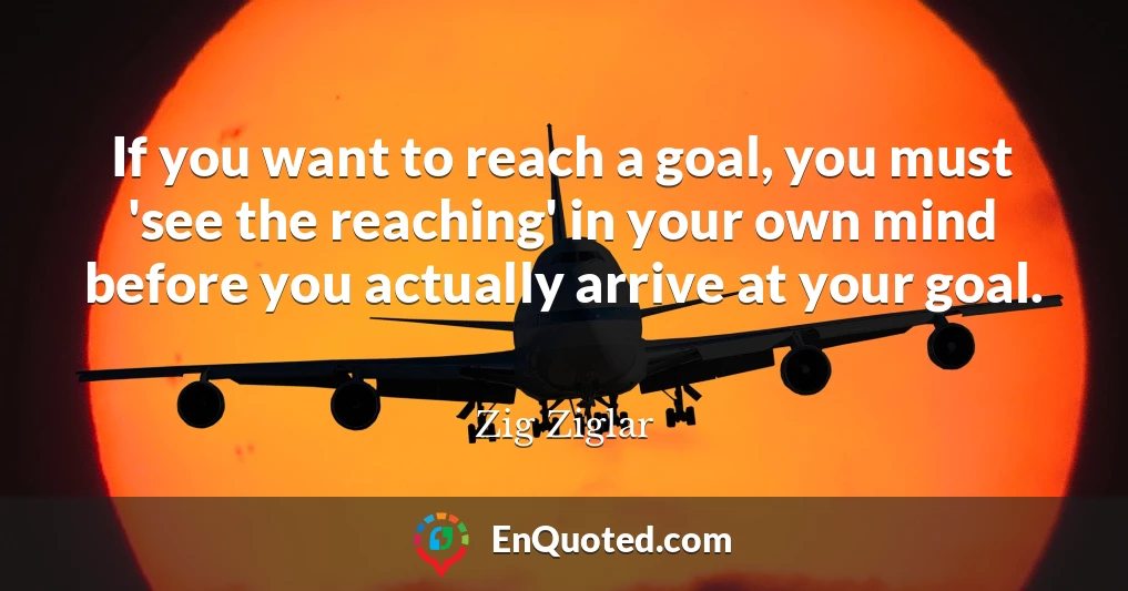 If you want to reach a goal, you must 'see the reaching' in your own mind before you actually arrive at your goal.