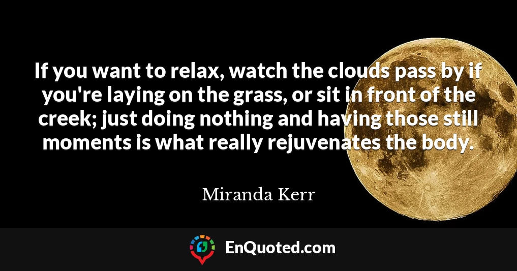 If you want to relax, watch the clouds pass by if you're laying on the grass, or sit in front of the creek; just doing nothing and having those still moments is what really rejuvenates the body.