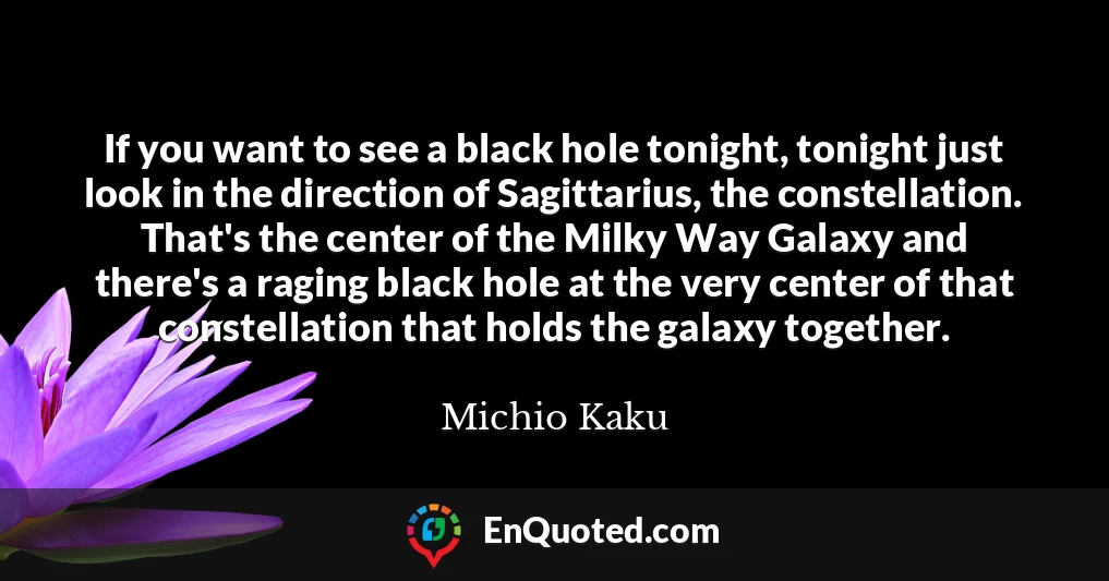 If you want to see a black hole tonight, tonight just look in the direction of Sagittarius, the constellation. That's the center of the Milky Way Galaxy and there's a raging black hole at the very center of that constellation that holds the galaxy together.
