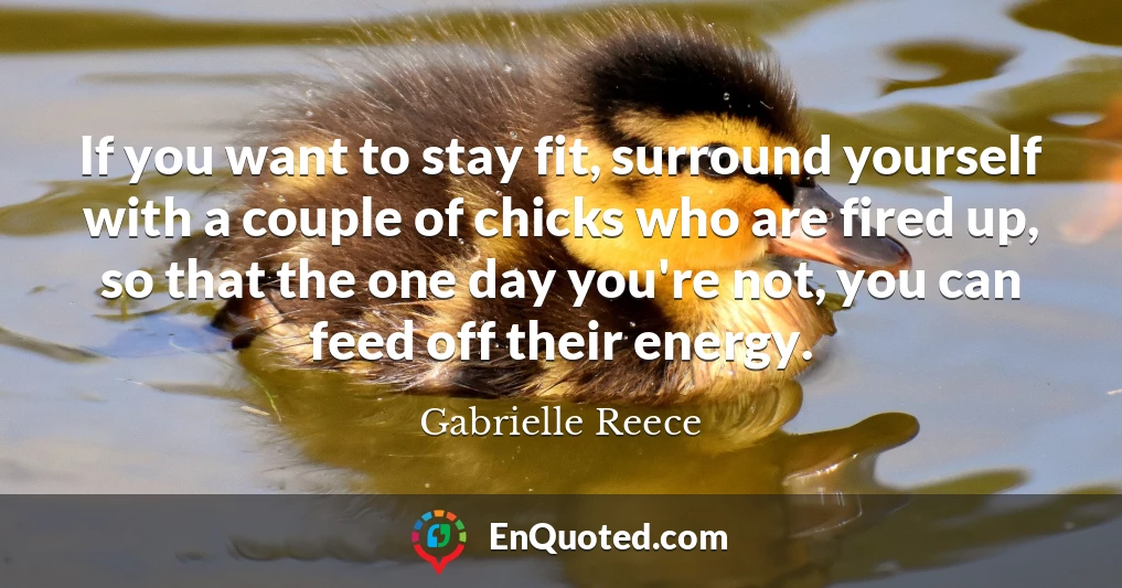 If you want to stay fit, surround yourself with a couple of chicks who are fired up, so that the one day you're not, you can feed off their energy.