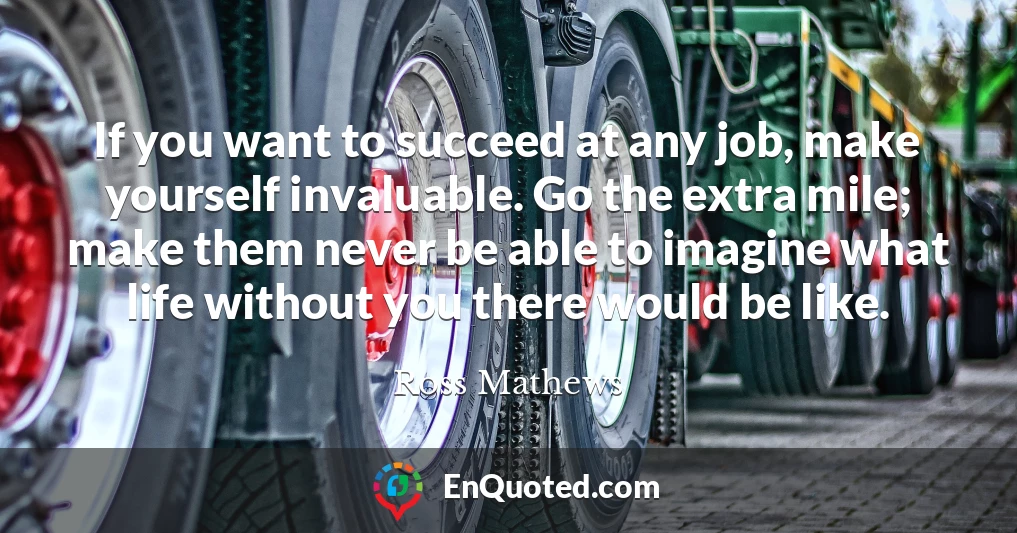 If you want to succeed at any job, make yourself invaluable. Go the extra mile; make them never be able to imagine what life without you there would be like.