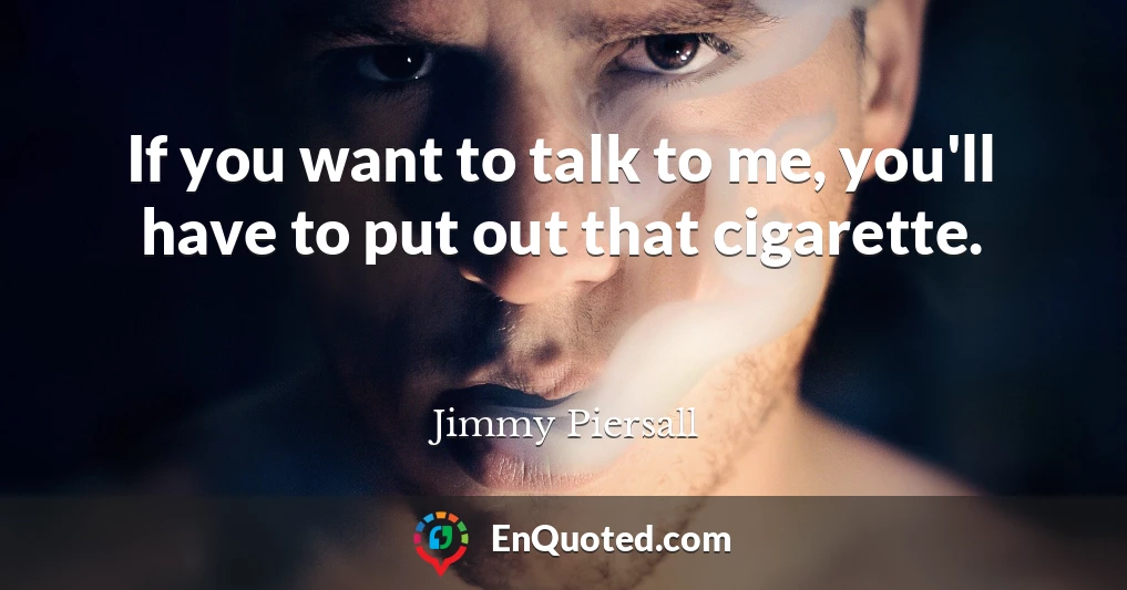 If you want to talk to me, you'll have to put out that cigarette.