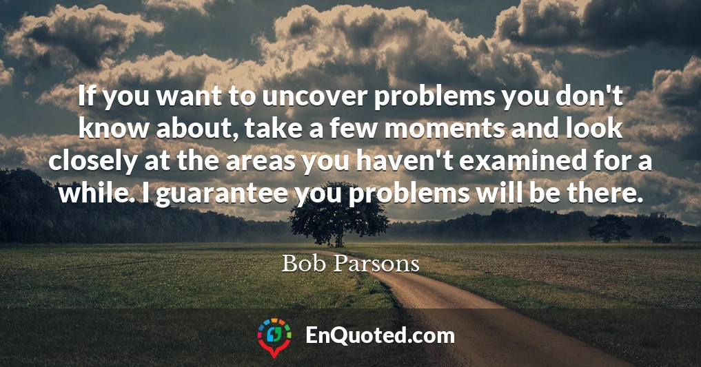If you want to uncover problems you don't know about, take a few moments and look closely at the areas you haven't examined for a while. I guarantee you problems will be there.