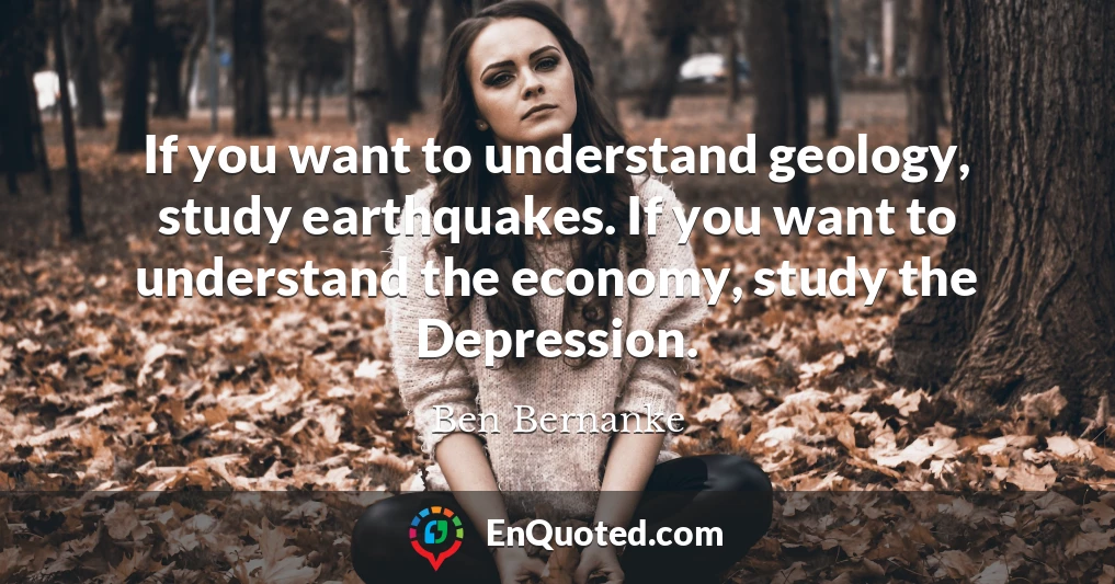 If you want to understand geology, study earthquakes. If you want to understand the economy, study the Depression.