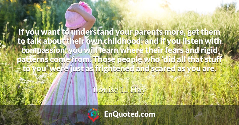 If you want to understand your parents more, get them to talk about their own childhood; and if you listen with compassion, you will learn where their fears and rigid patterns come from. Those people who 'did all that stuff to you' were just as frightened and scared as you are.