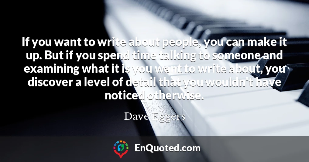 If you want to write about people, you can make it up. But if you spend time talking to someone and examining what it is you want to write about, you discover a level of detail that you wouldn't have noticed otherwise.