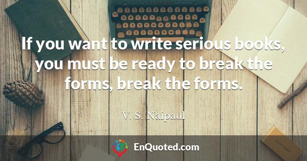 If you want to write serious books, you must be ready to break the forms, break the forms.