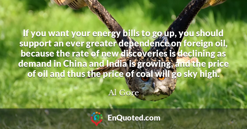 If you want your energy bills to go up, you should support an ever greater dependence on foreign oil, because the rate of new discoveries is declining as demand in China and India is growing, and the price of oil and thus the price of coal will go sky high.