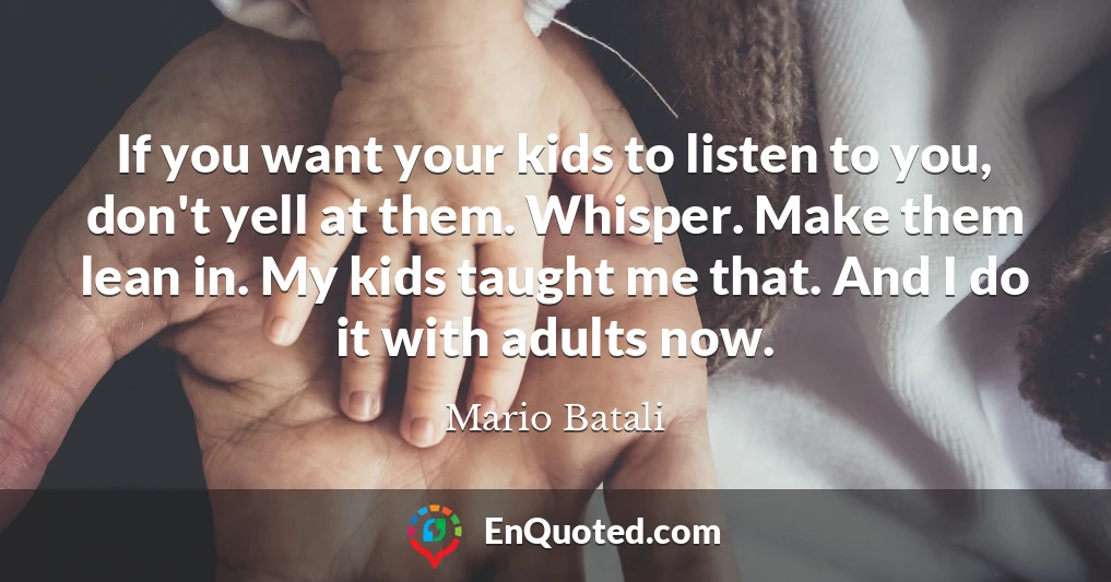 If you want your kids to listen to you, don't yell at them. Whisper. Make them lean in. My kids taught me that. And I do it with adults now.