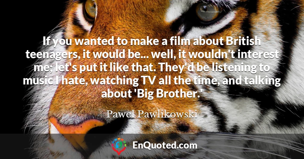 If you wanted to make a film about British teenagers, it would be... well, it wouldn't interest me; let's put it like that. They'd be listening to music I hate, watching TV all the time, and talking about 'Big Brother.'