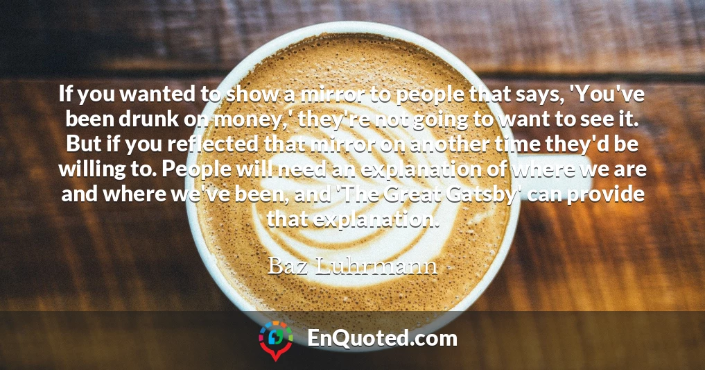 If you wanted to show a mirror to people that says, 'You've been drunk on money,' they're not going to want to see it. But if you reflected that mirror on another time they'd be willing to. People will need an explanation of where we are and where we've been, and 'The Great Gatsby' can provide that explanation.