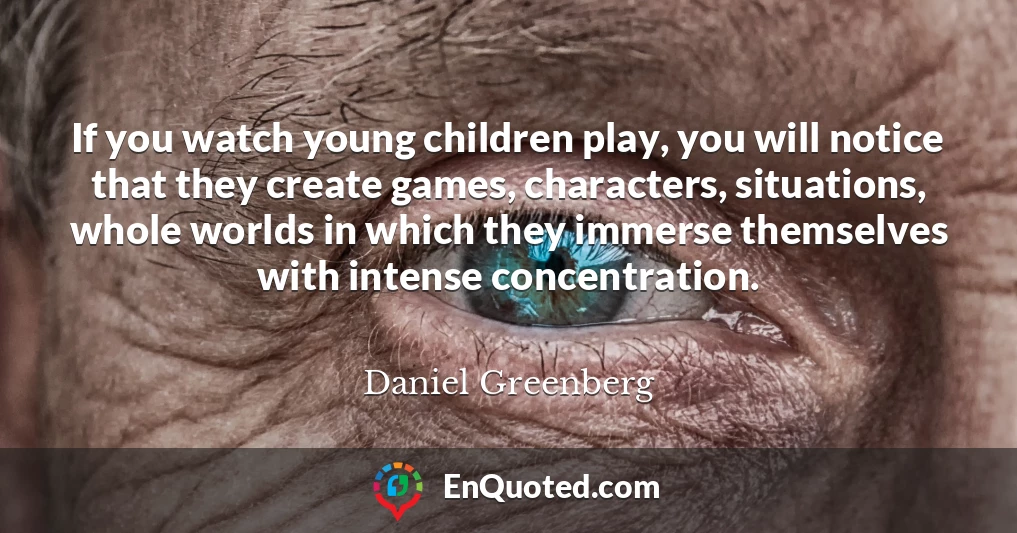 If you watch young children play, you will notice that they create games, characters, situations, whole worlds in which they immerse themselves with intense concentration.