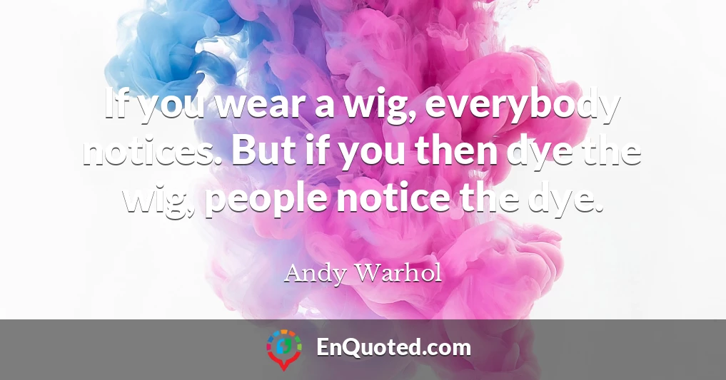 If you wear a wig, everybody notices. But if you then dye the wig, people notice the dye.