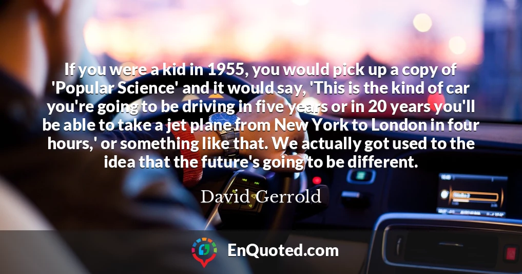 If you were a kid in 1955, you would pick up a copy of 'Popular Science' and it would say, 'This is the kind of car you're going to be driving in five years or in 20 years you'll be able to take a jet plane from New York to London in four hours,' or something like that. We actually got used to the idea that the future's going to be different.