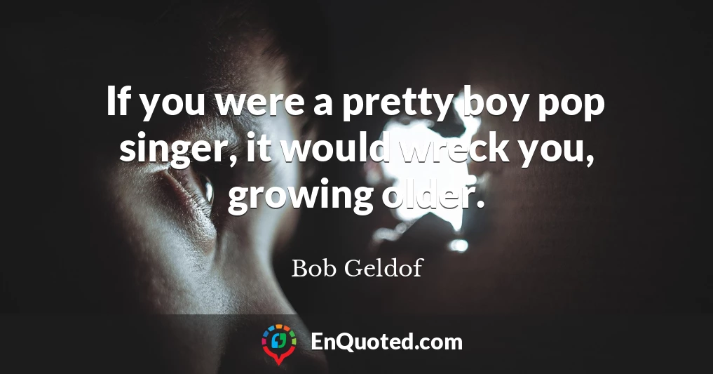 If you were a pretty boy pop singer, it would wreck you, growing older.
