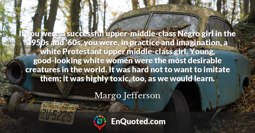 If you were a successful upper-middle-class Negro girl in the 1950s and '60s, you were, in practice and imagination, a white Protestant upper middle-class girl. Young, good-looking white women were the most desirable creatures in the world. It was hard not to want to imitate them; it was highly toxic, too, as we would learn.