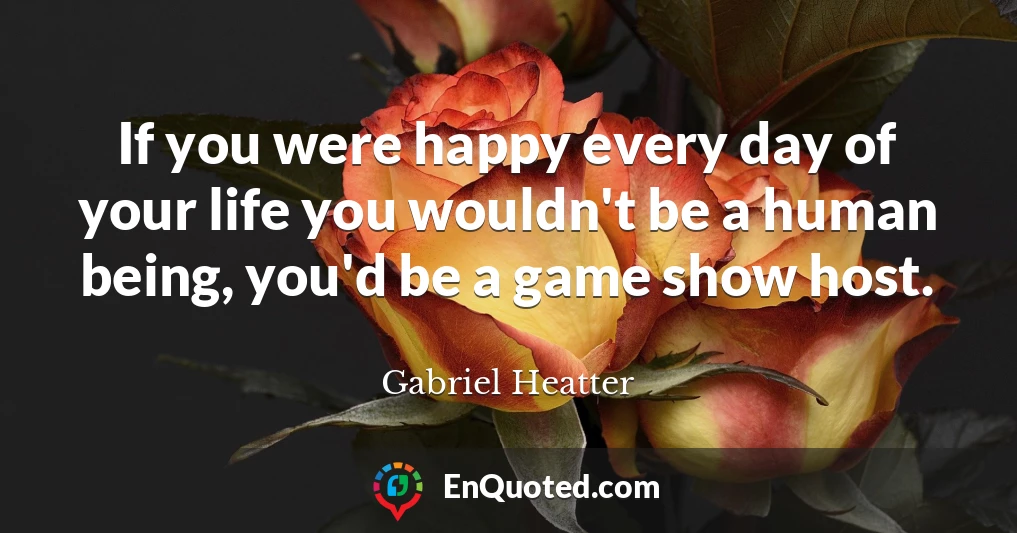If you were happy every day of your life you wouldn't be a human being, you'd be a game show host.