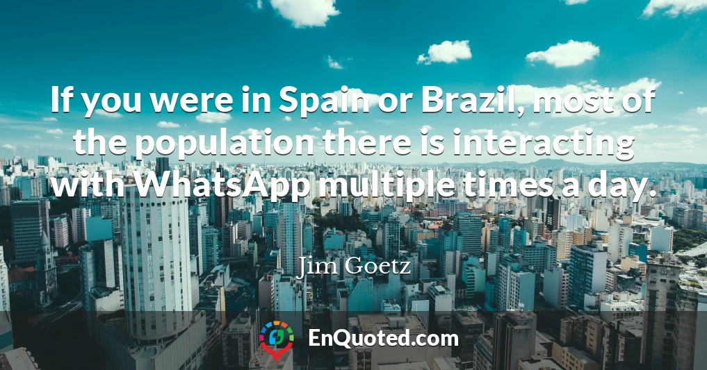 If you were in Spain or Brazil, most of the population there is interacting with WhatsApp multiple times a day.