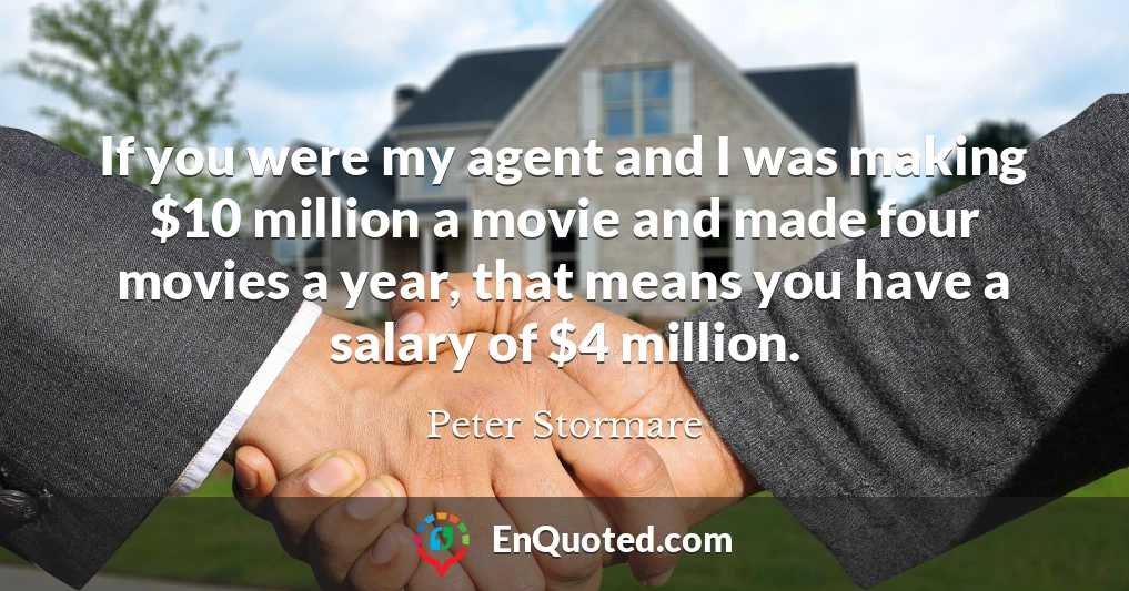 If you were my agent and I was making $10 million a movie and made four movies a year, that means you have a salary of $4 million.