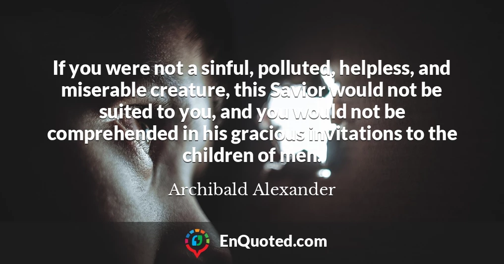 If you were not a sinful, polluted, helpless, and miserable creature, this Savior would not be suited to you, and you would not be comprehended in his gracious invitations to the children of men.