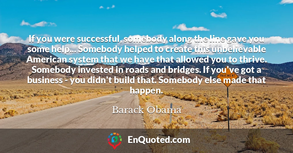 If you were successful, somebody along the line gave you some help... Somebody helped to create this unbelievable American system that we have that allowed you to thrive. Somebody invested in roads and bridges. If you've got a business - you didn't build that. Somebody else made that happen.