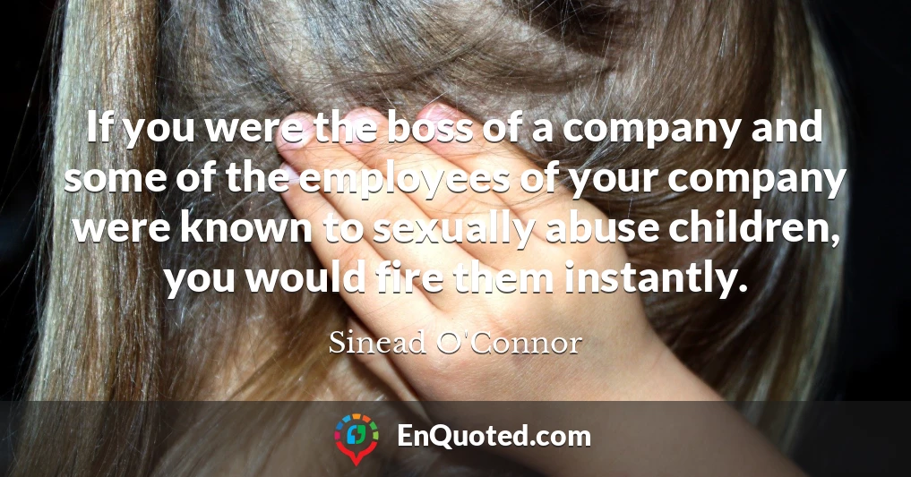 If you were the boss of a company and some of the employees of your company were known to sexually abuse children, you would fire them instantly.