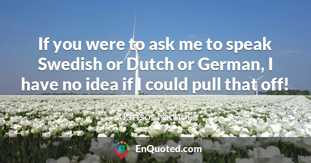 If you were to ask me to speak Swedish or Dutch or German, I have no idea if I could pull that off!