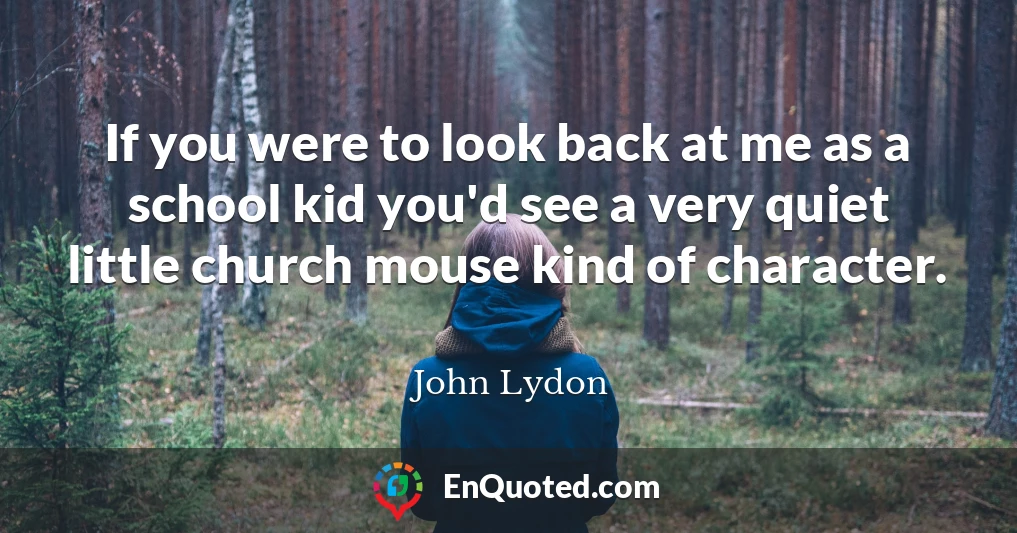 If you were to look back at me as a school kid you'd see a very quiet little church mouse kind of character.