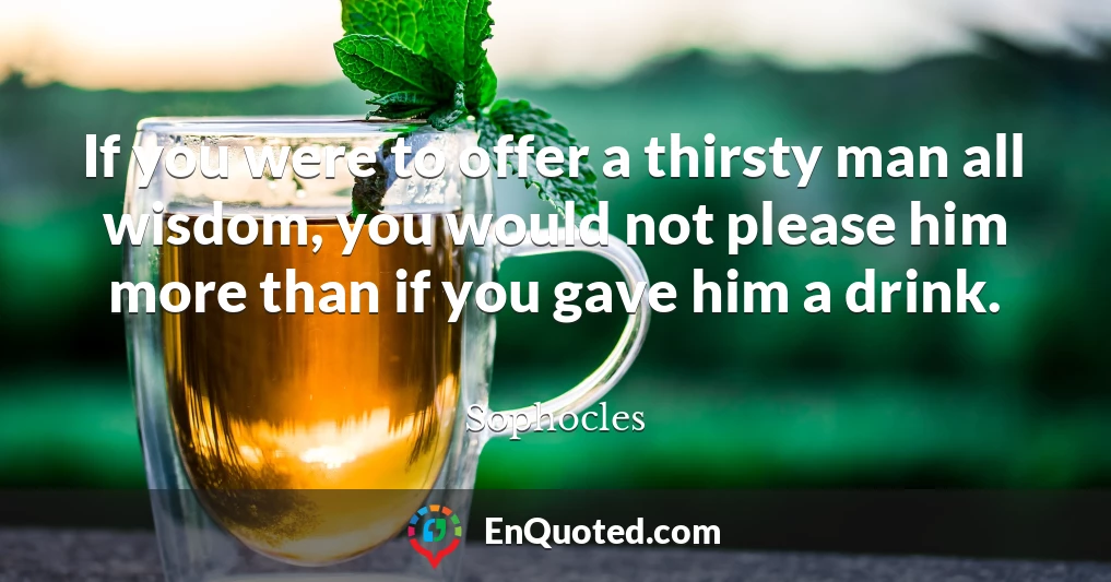 If you were to offer a thirsty man all wisdom, you would not please him more than if you gave him a drink.