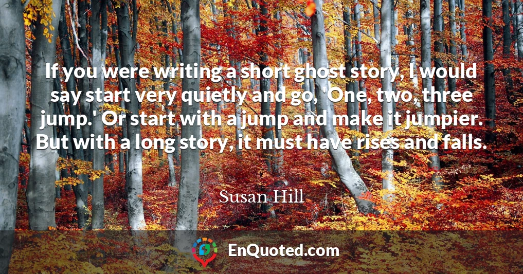 If you were writing a short ghost story, I would say start very quietly and go, 'One, two, three jump.' Or start with a jump and make it jumpier. But with a long story, it must have rises and falls.