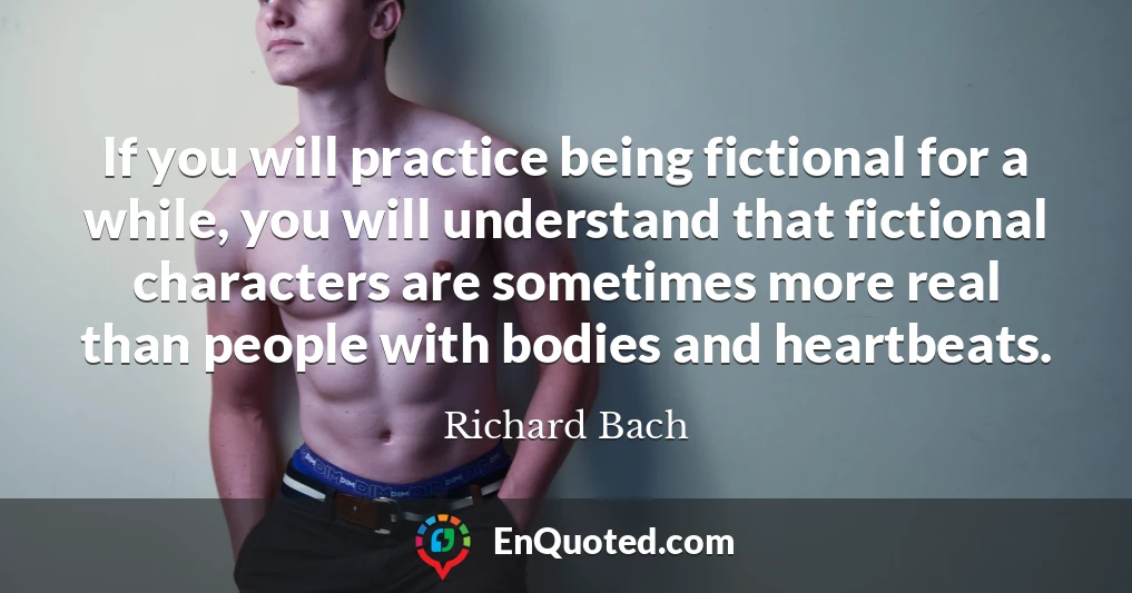 If you will practice being fictional for a while, you will understand that fictional characters are sometimes more real than people with bodies and heartbeats.
