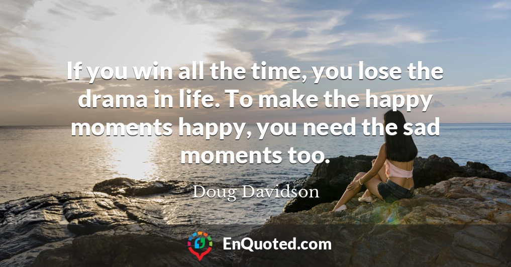 If you win all the time, you lose the drama in life. To make the happy moments happy, you need the sad moments too.