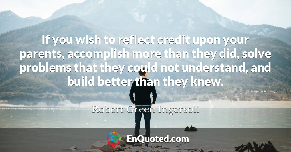 If you wish to reflect credit upon your parents, accomplish more than they did, solve problems that they could not understand, and build better than they knew.