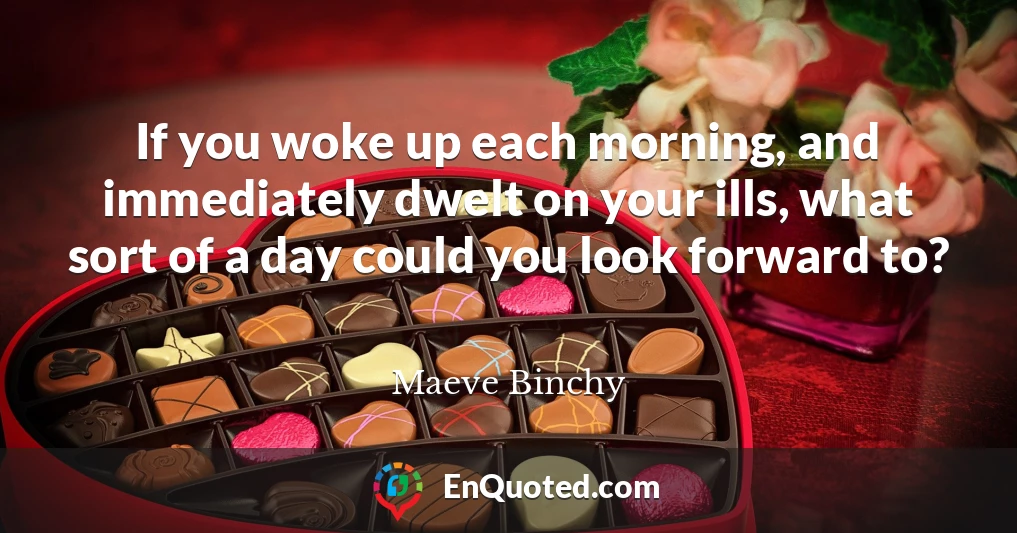 If you woke up each morning, and immediately dwelt on your ills, what sort of a day could you look forward to?
