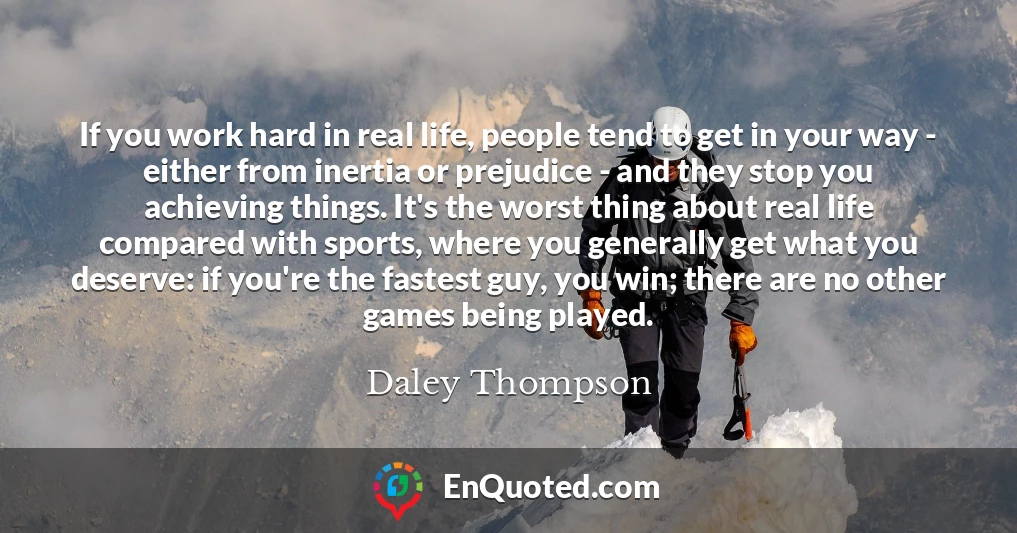 If you work hard in real life, people tend to get in your way - either from inertia or prejudice - and they stop you achieving things. It's the worst thing about real life compared with sports, where you generally get what you deserve: if you're the fastest guy, you win; there are no other games being played.