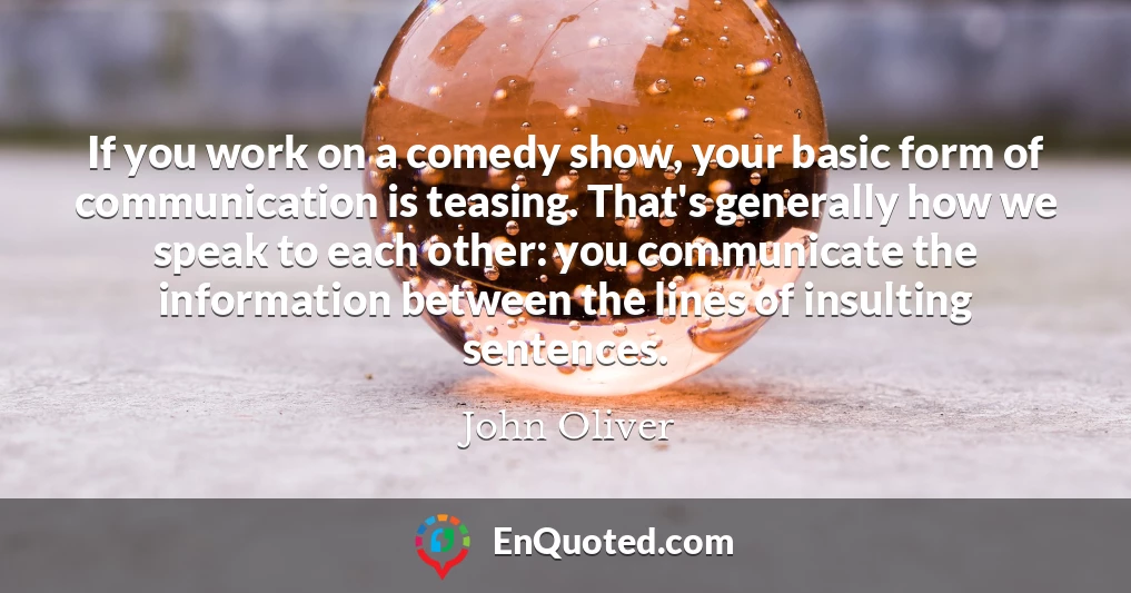 If you work on a comedy show, your basic form of communication is teasing. That's generally how we speak to each other: you communicate the information between the lines of insulting sentences.