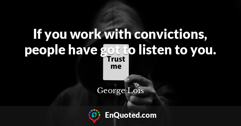 If you work with convictions, people have got to listen to you.