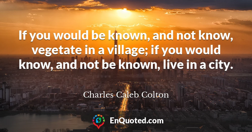 If you would be known, and not know, vegetate in a village; if you would know, and not be known, live in a city.