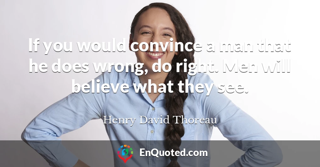 If you would convince a man that he does wrong, do right. Men will believe what they see.